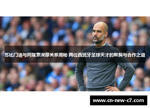 苏比门迪与阿隆索深厚关系揭秘 两位西班牙足球天才的默契与合作之道