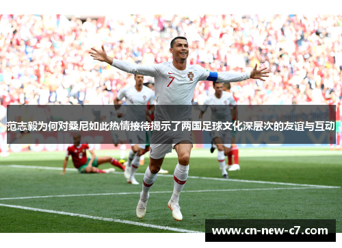 范志毅为何对桑尼如此热情接待揭示了两国足球文化深层次的友谊与互动 范志毅为何对桑尼如此热情接待揭示了两国足球文化深层次的友谊与互动