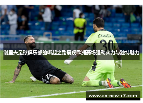 谢里夫足球俱乐部的崛起之路展现欧洲赛场强劲实力与独特魅力