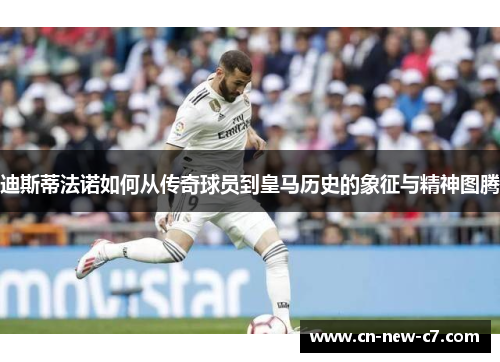 迪斯蒂法诺如何从传奇球员到皇马历史的象征与精神图腾