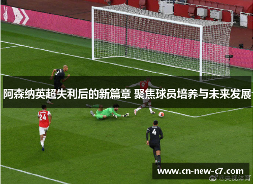 阿森纳英超失利后的新篇章 聚焦球员培养与未来发展 阿森纳英超失利后的新篇章 聚焦球员培养与未来发展