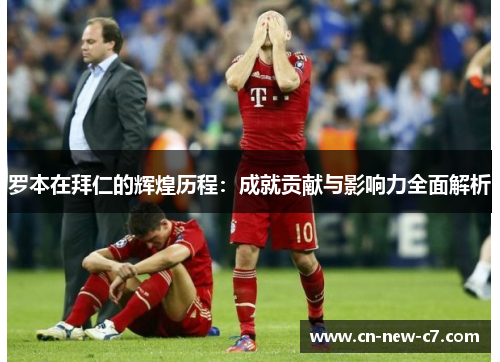 罗本在拜仁的辉煌历程:成就贡献与影响力全面解析 罗本在拜仁的辉煌历程:成就贡献与影响力全面解析