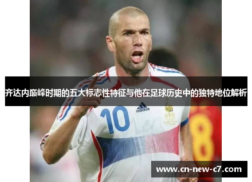 齐达内巅峰时期的五大标志性特征与他在足球历史中的独特地位解析
