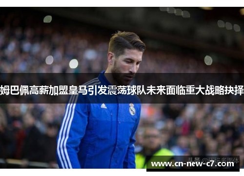 姆巴佩高薪加盟皇马引发震荡球队未来面临重大战略抉择