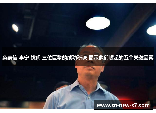 蔡崇信 李宁 姚明 三位巨擘的成功秘诀 揭示他们崛起的五个关键因素