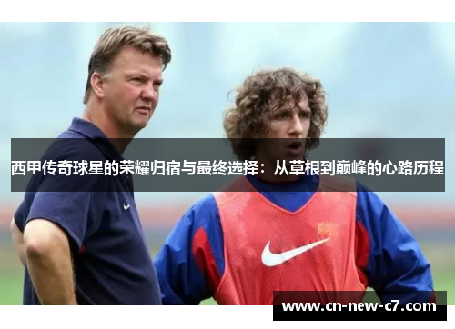 西甲传奇球星的荣耀归宿与最终选择：从草根到巅峰的心路历程