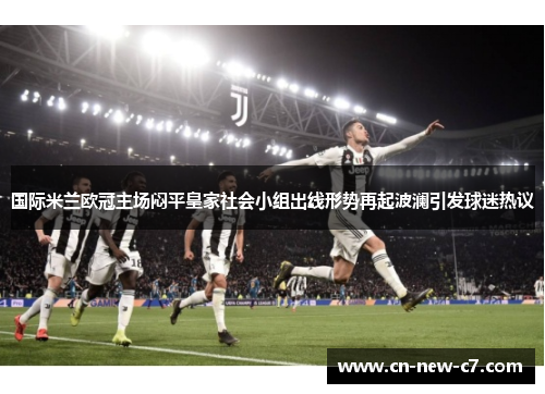 国际米兰欧冠主场闷平皇家社会小组出线形势再起波澜引发球迷热议