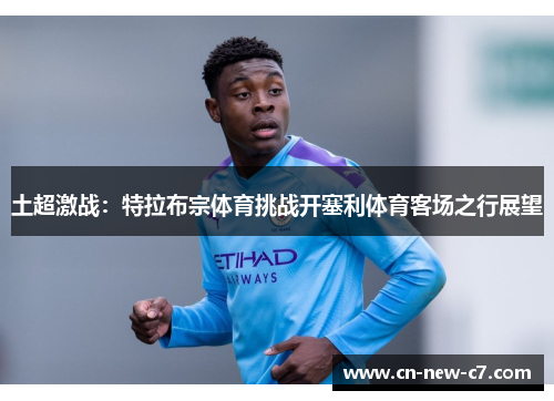 土超激战:特拉布宗体育挑战开塞利体育客场之行展望 土超激战:特拉布宗体育挑战开塞利体育客场之行展望