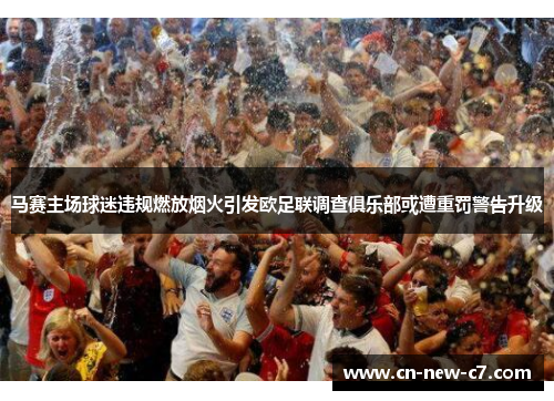 马赛主场球迷违规燃放烟火引发欧足联调查俱乐部或遭重罚警告升级