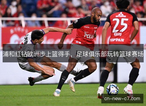 浦和红钻欧洲步上篮得手,足球俱乐部玩转篮球赛场 浦和红钻欧洲步上篮得手,足球俱乐部玩转篮球赛场